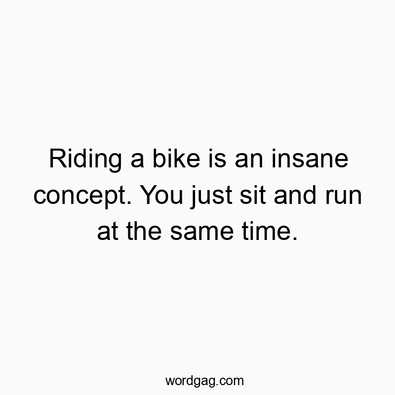 Riding a bike is an insane concept. You just sit and run at the same time.