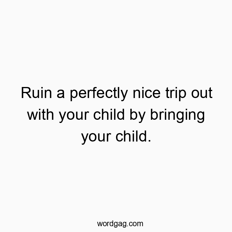 Ruin a perfectly nice trip out with your child by bringing your child.