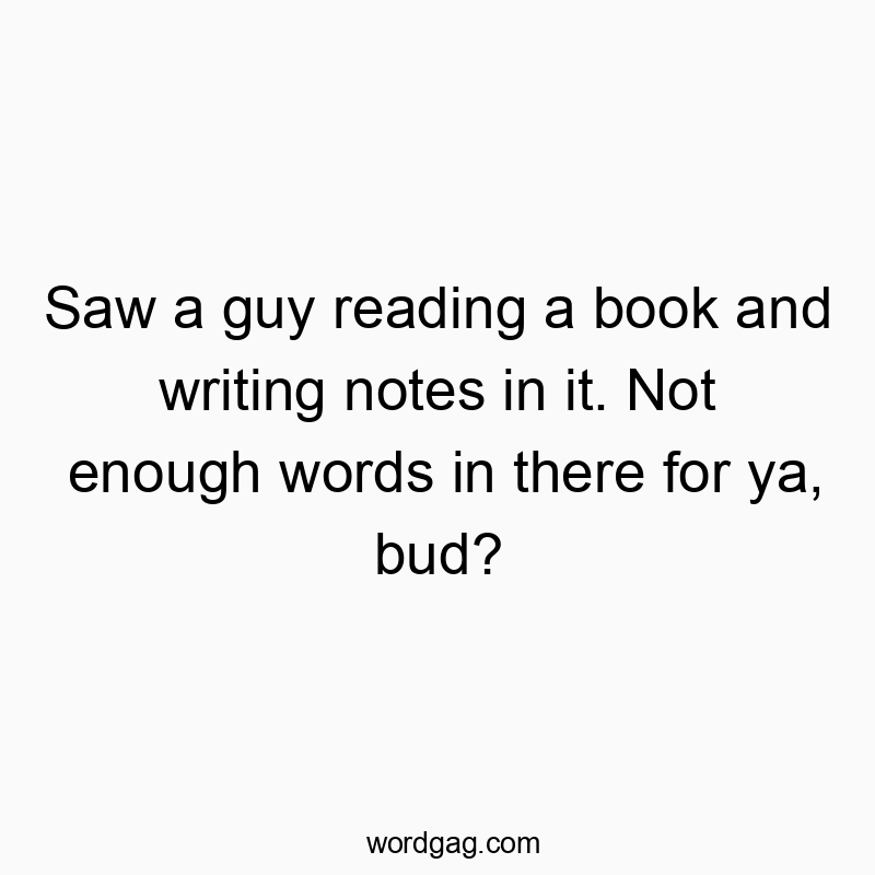 Saw a guy reading a book and writing notes in it. Not enough words in there for ya, bud?