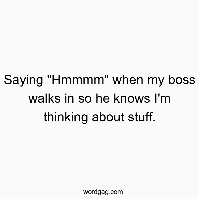 Saying “Hmmmm” when my boss walks in so he knows I’m thinking about stuff.