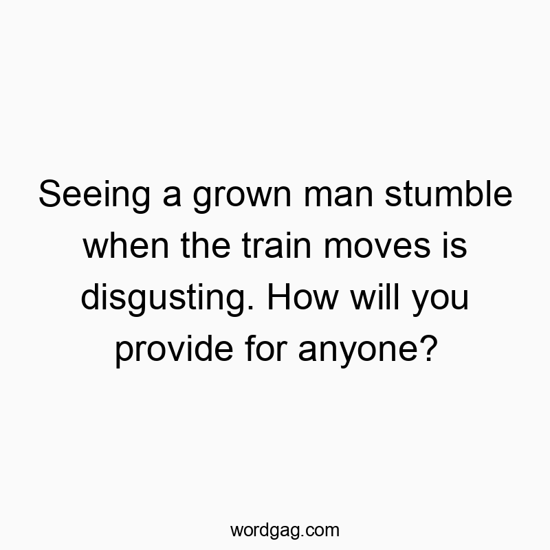 Seeing a grown man stumble when the train moves is disgusting. How will you provide for anyone?