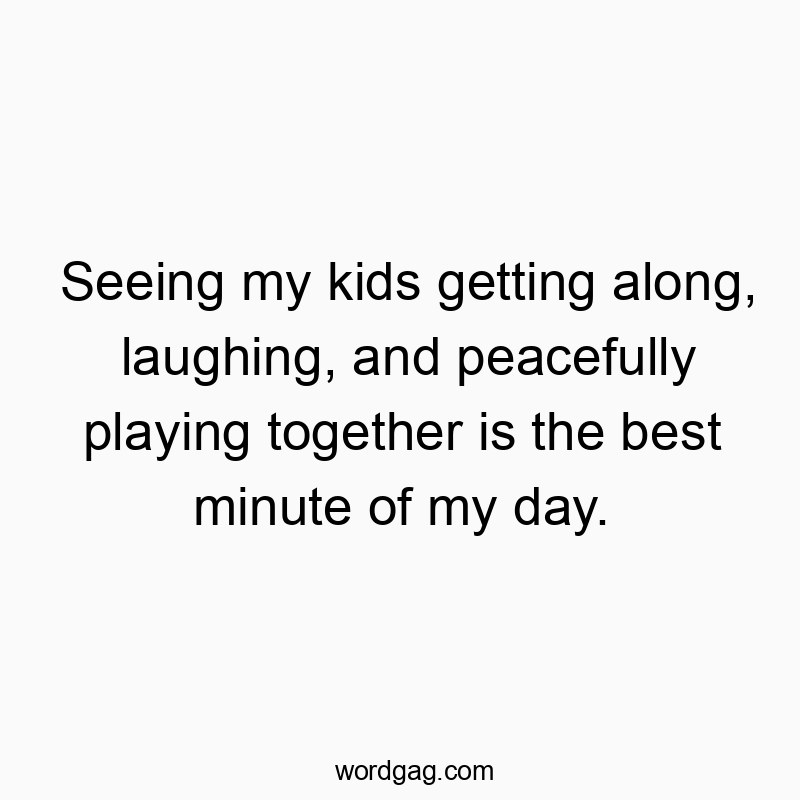 Seeing my kids getting along, laughing, and peacefully playing together is the best minute of my day.