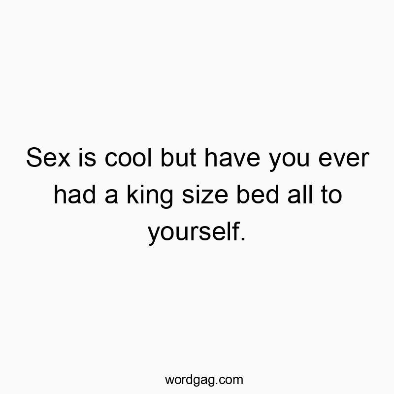 Sex is cool but have you ever had a king size bed all to yourself.