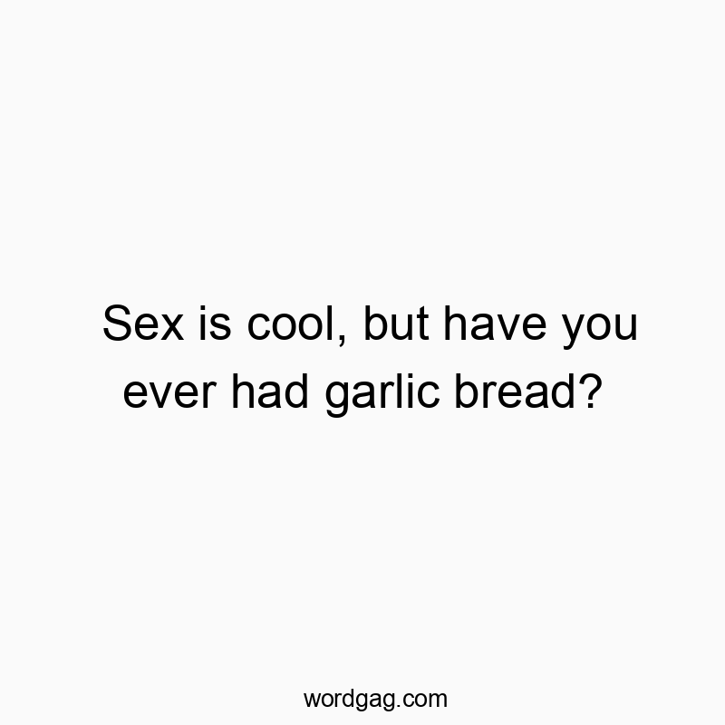 Sex is cool, but have you ever had garlic bread?