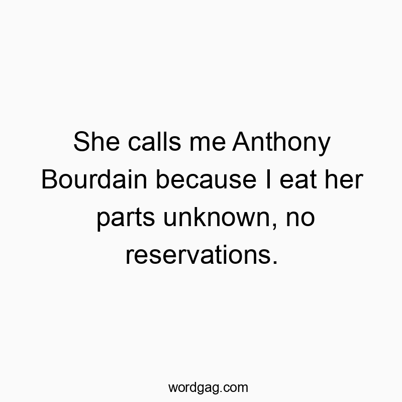 She calls me Anthony Bourdain because I eat her parts unknown, no reservations.