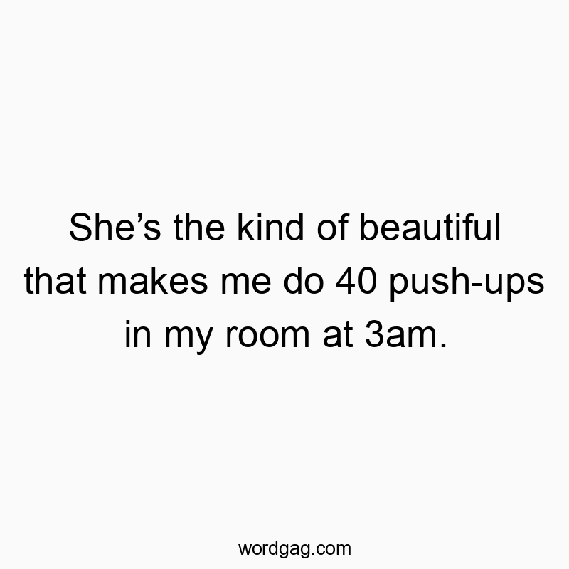 She’s the kind of beautiful that makes me do 40 push-ups in my room at 3am.