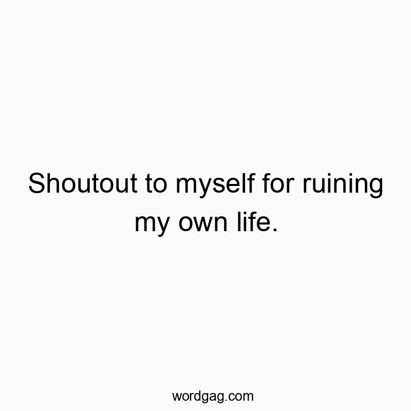 Shoutout to myself for ruining my own life.