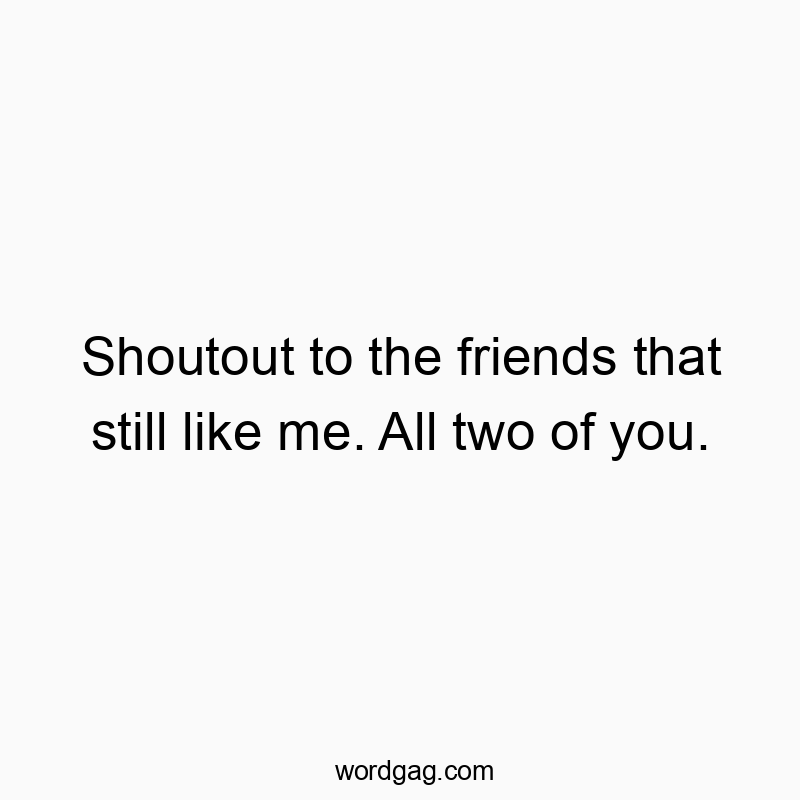 Shoutout to the friends that still like me. All two of you.