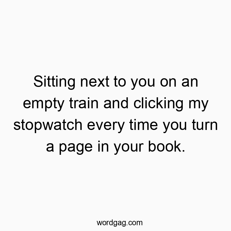 Sitting next to you on an empty train and clicking my stopwatch every time you turn a page in your book.