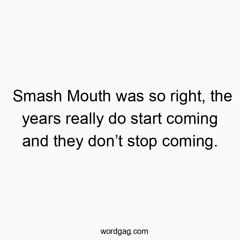 Smash Mouth was so right, the years really do start coming and they donโt stop coming.