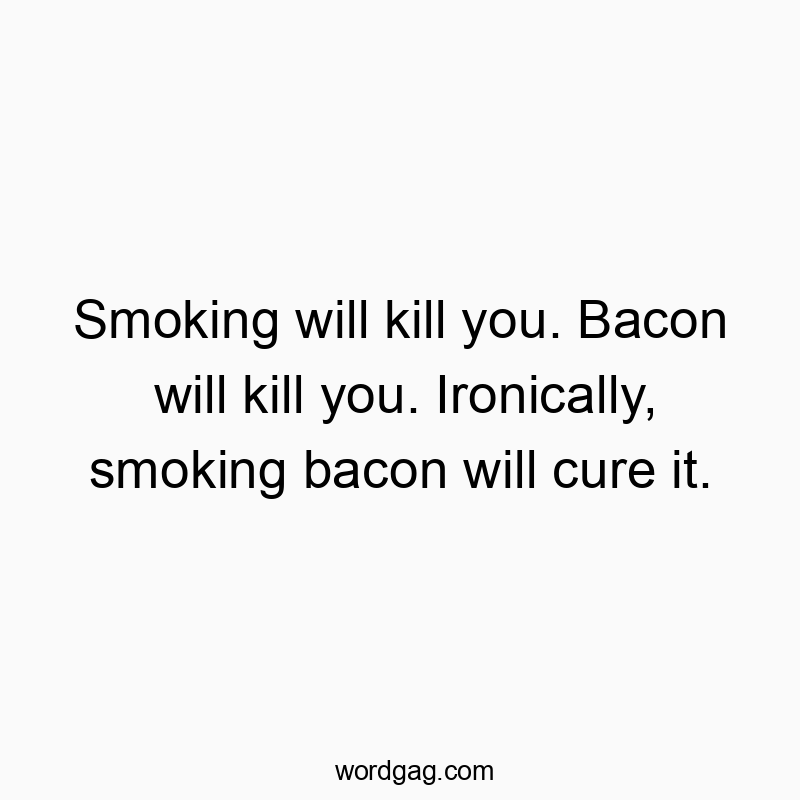 Smoking will kill you. Bacon will kill you. Ironically, smoking bacon will cure it.