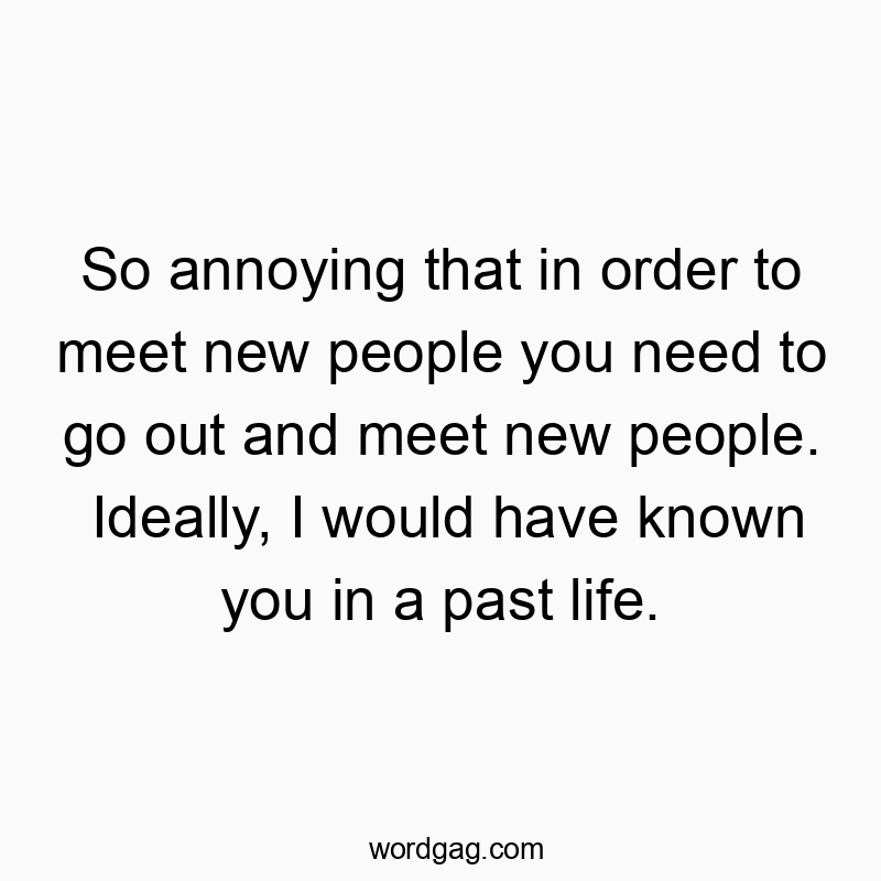 So annoying that in order to meet new people you need to go out and meet new people. Ideally, I would have known you in a past life.