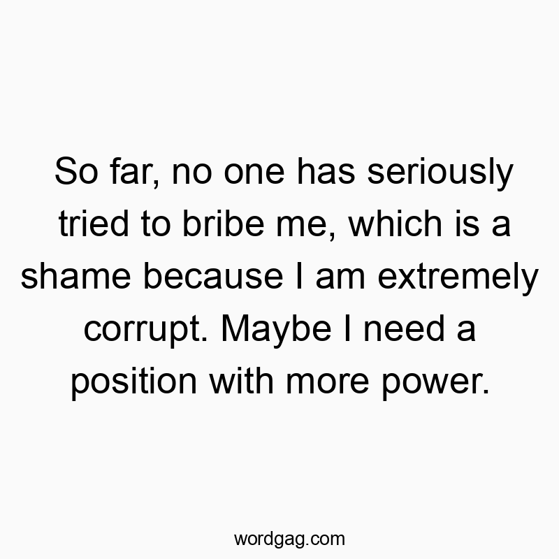 So far, no one has seriously tried to bribe me, which is a shame because I am extremely corrupt. Maybe I need a position with more power.