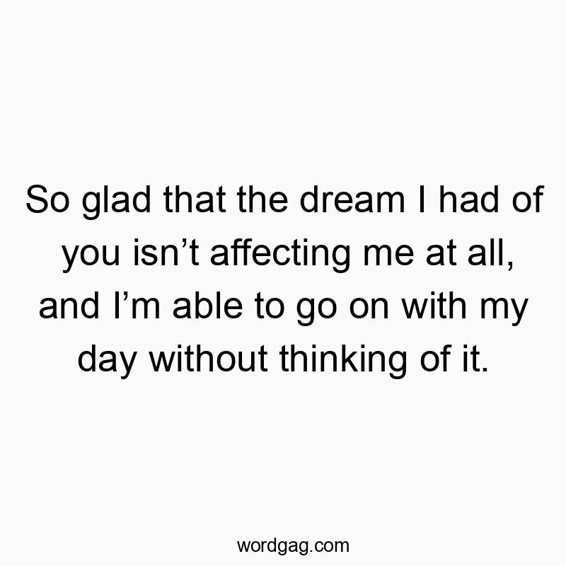 So glad that the dream I had of you isn’t affecting me at all, and I’m able to go on with my day without thinking of it.