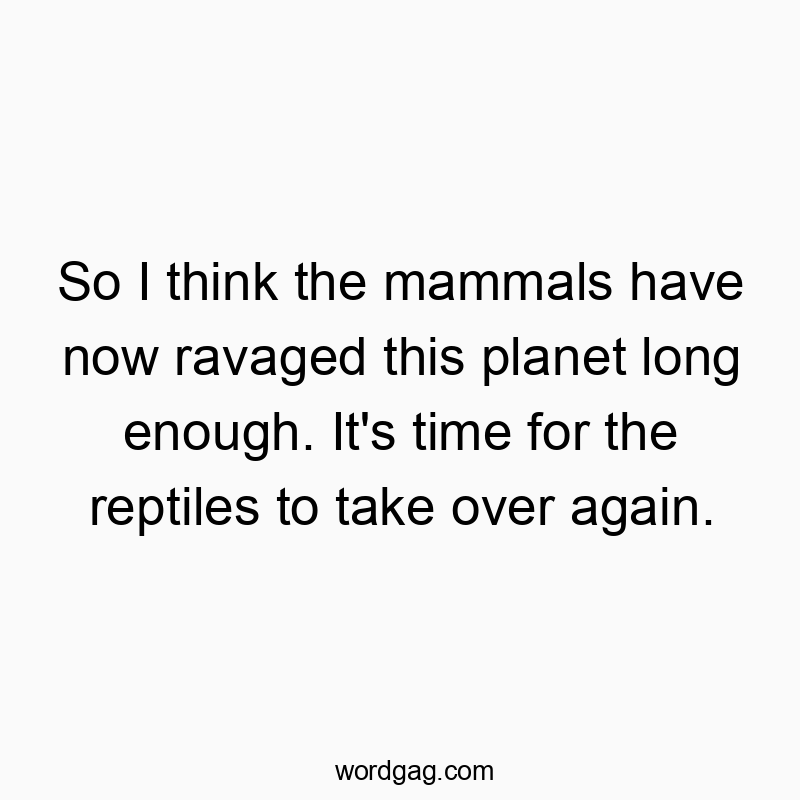 So I think the mammals have now ravaged this planet long enough. It’s time for the reptiles to take over again.