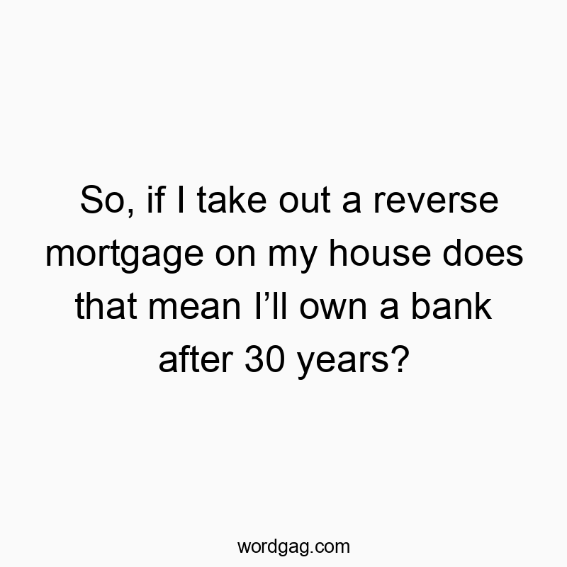 So, if I take out a reverse mortgage on my house does that mean I’ll own a bank after 30 years?
