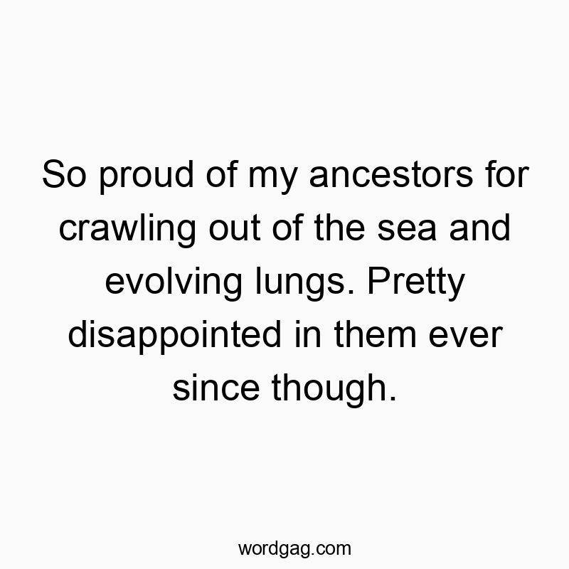 So proud of my ancestors for crawling out of the sea and evolving lungs. Pretty disappointed in them ever since though.