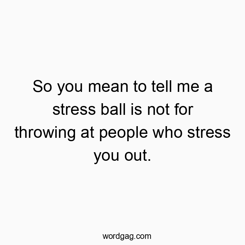 So you mean to tell me a stress ball is not for throwing at people who stress you out.
