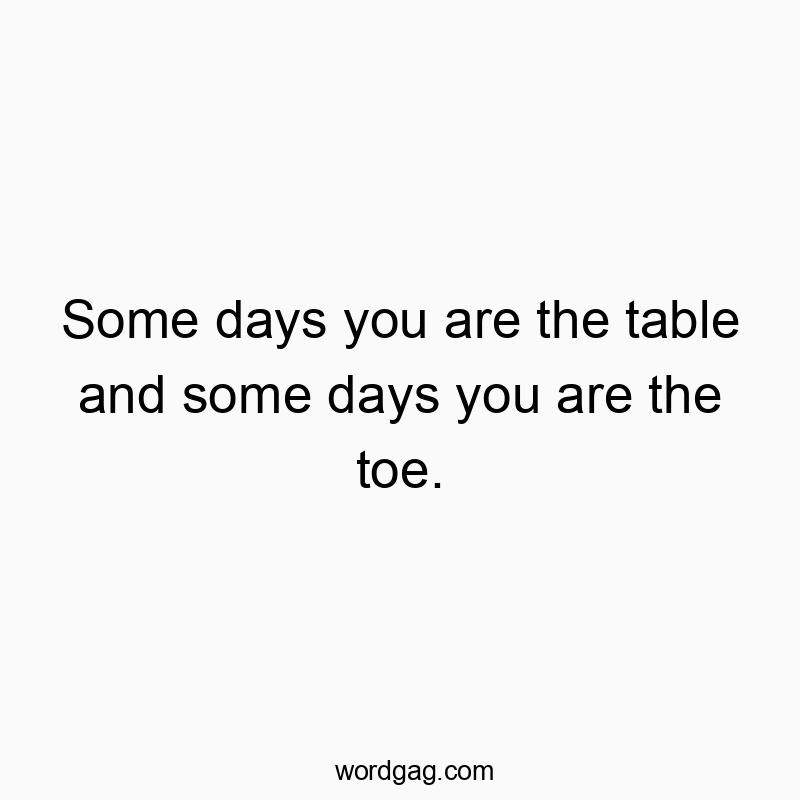 Some days you are the table and some days you are the toe.