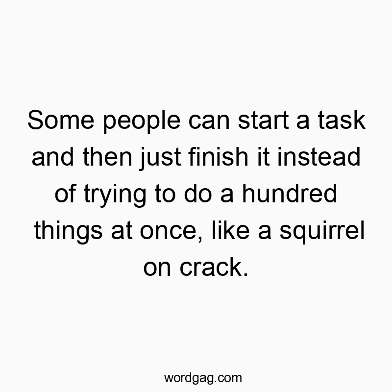 Some people can start a task and then just finish it instead of trying to do a hundred things at once, like a squirrel on crack.