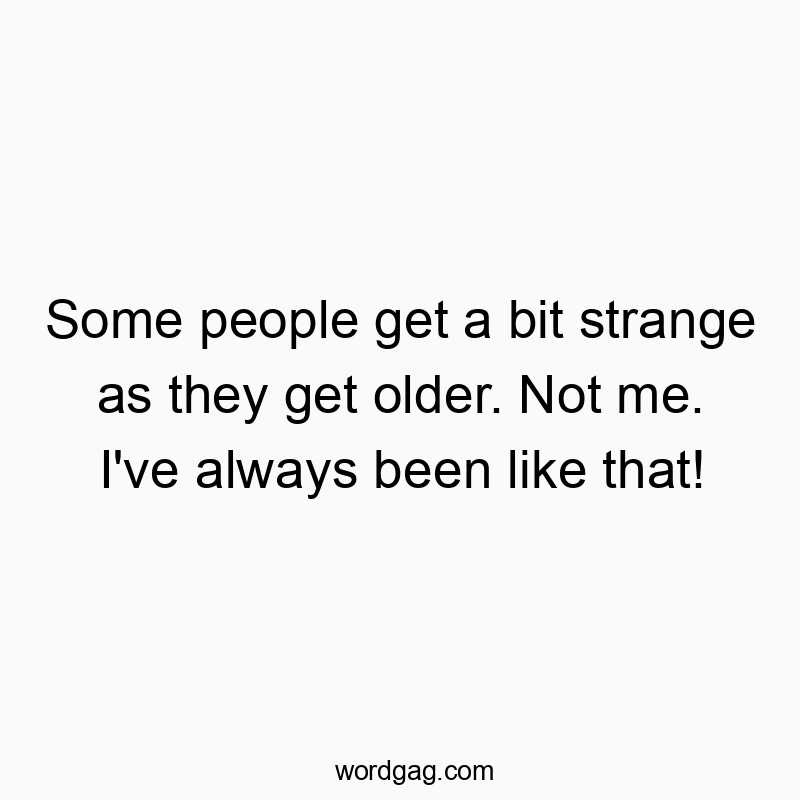 Some people get a bit strange as they get older. Not me. I’ve always been like that!