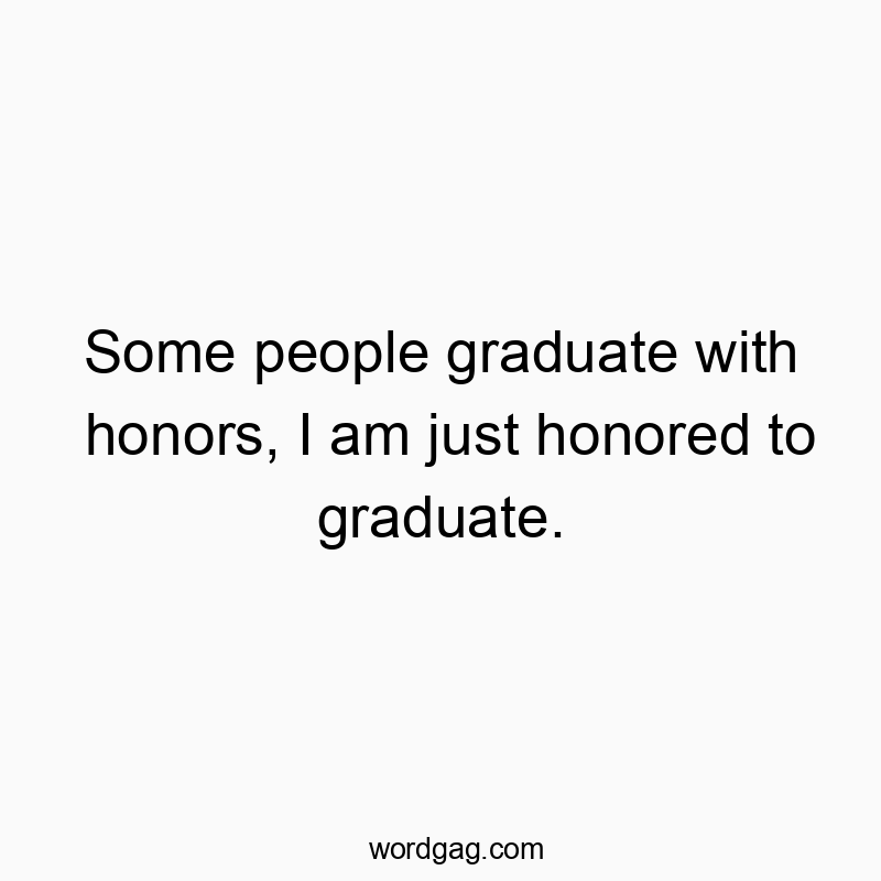 Some people graduate with honors, I am just honored to graduate.
