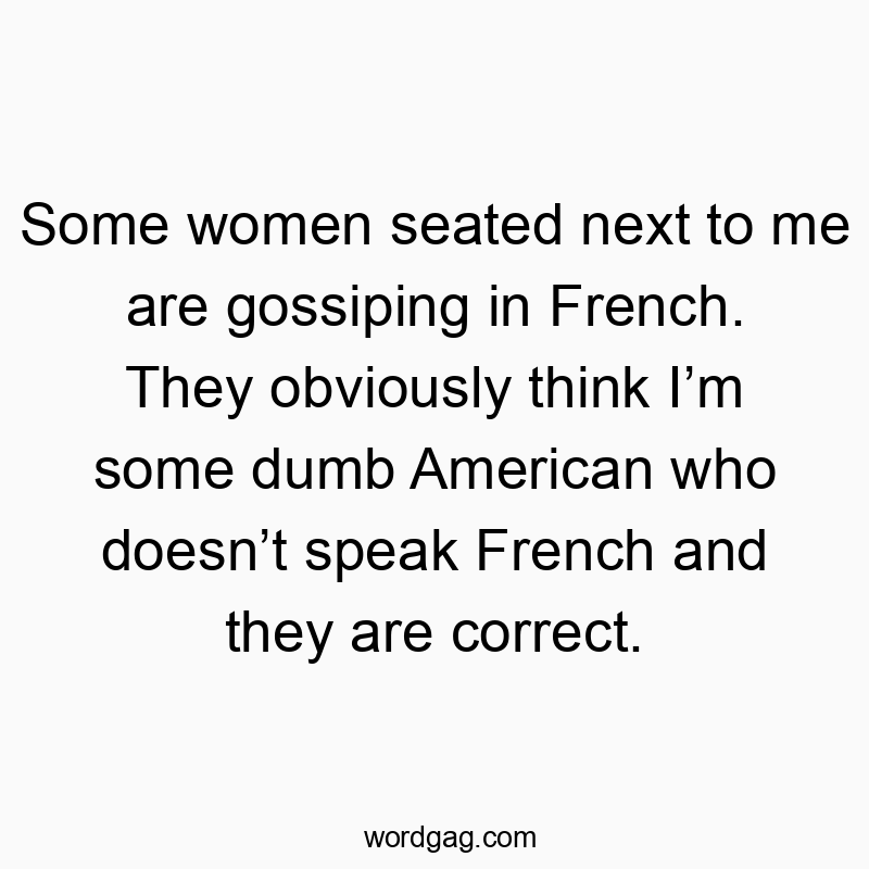 Some women seated next to me are gossiping in French. They obviously think I’m some dumb American who doesn’t speak French and they are correct.