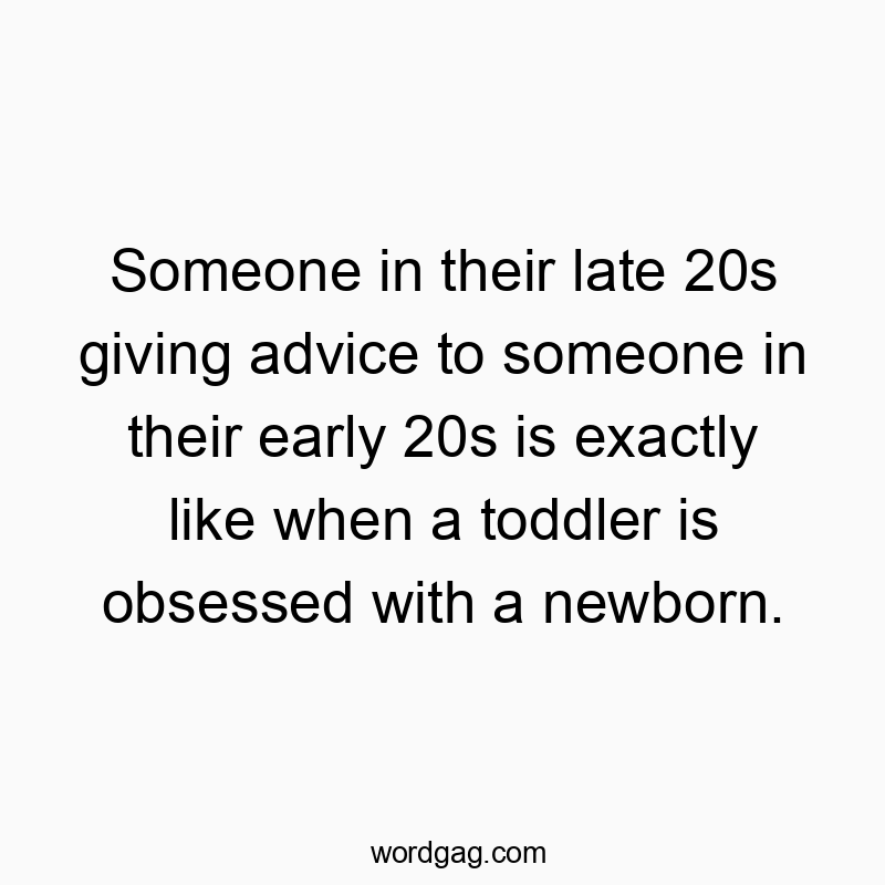 Someone in their late 20s giving advice to someone in their early 20s is exactly like when a toddler is obsessed with a newborn.