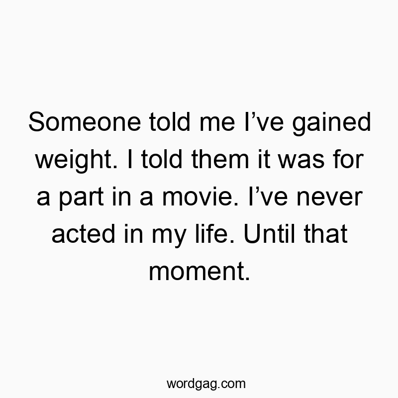 Someone told me Iโve gained weight. I told them it was for a part in a movie. Iโve never acted in my life. Until that moment.