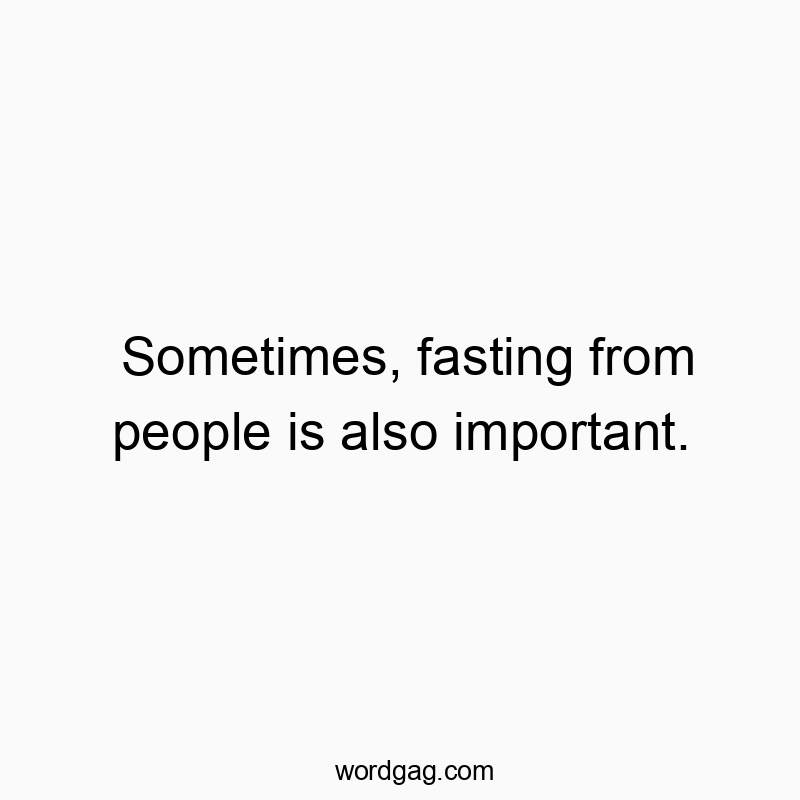 Sometimes, fasting from people is also important.