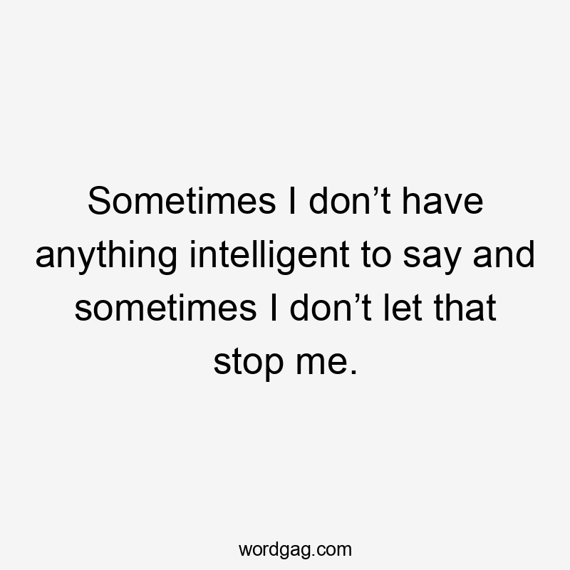 Sometimes I don’t have anything intelligent to say and sometimes I don’t let that stop me.