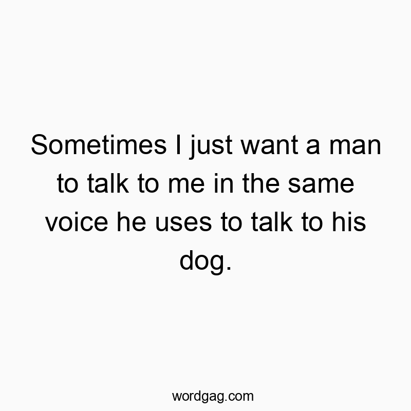 Sometimes I just want a man to talk to me in the same voice he uses to talk to his dog.