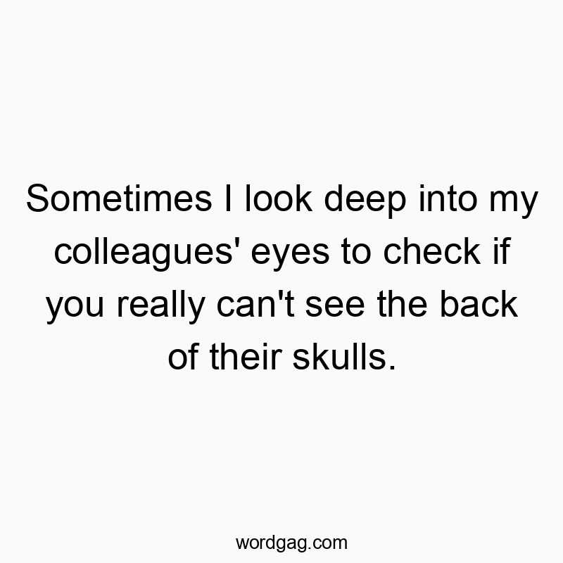 Sometimes I look deep into my colleagues’ eyes to check if you really can’t see the back of their skulls.