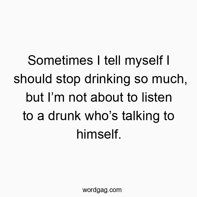 Sometimes I tell myself I should stop drinking so much, but I’m not about to listen to a drunk who’s talking to himself.