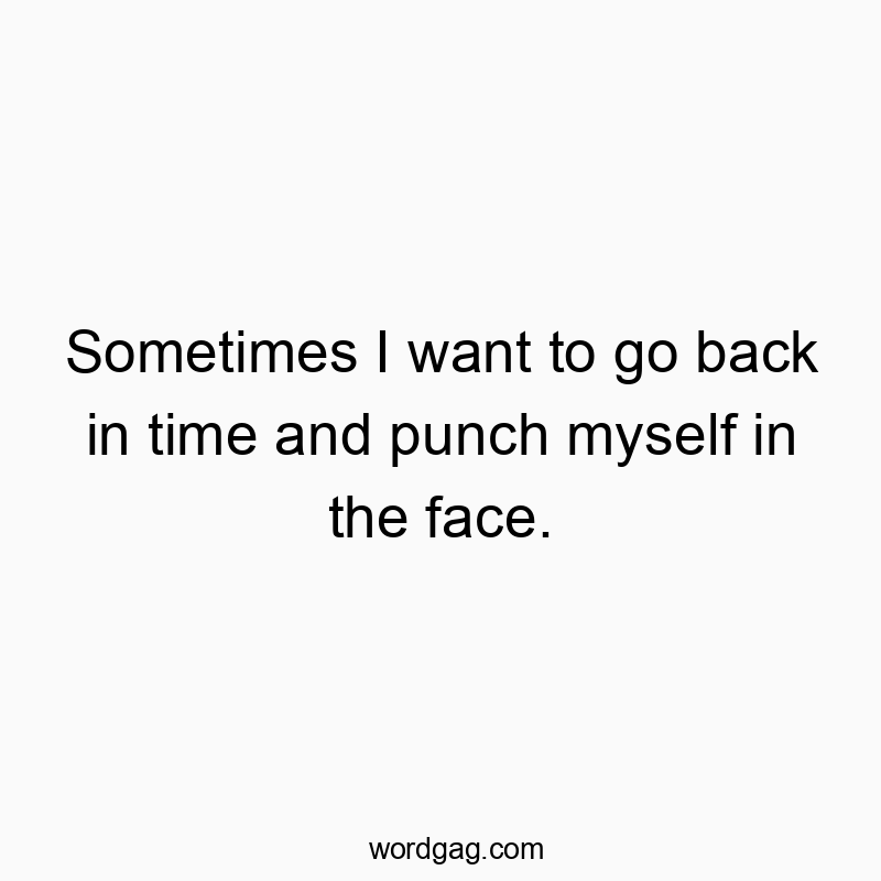 Sometimes I want to go back in time and punch myself in the face.
