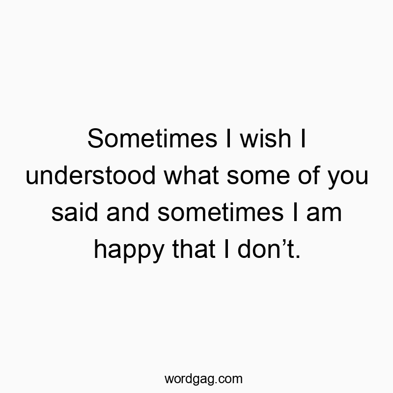 Sometimes I wish I understood what some of you said and sometimes I am happy that I don’t.