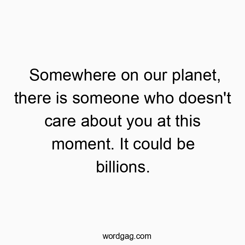 Somewhere on our planet, there is someone who doesn’t care about you at this moment. It could be billions.