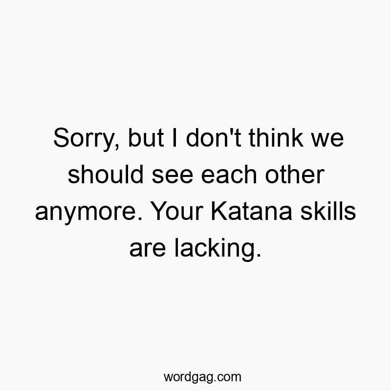 Sorry, but I don’t think we should see each other anymore. Your Katana skills are lacking.