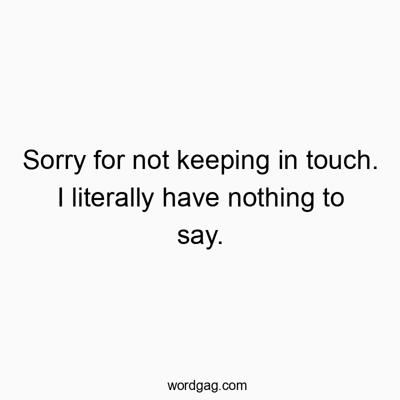 Sorry for not keeping in touch. I literally have nothing to say.