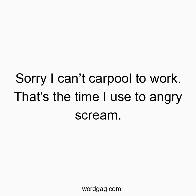 Sorry I can’t carpool to work. That’s the time I use to angry scream.