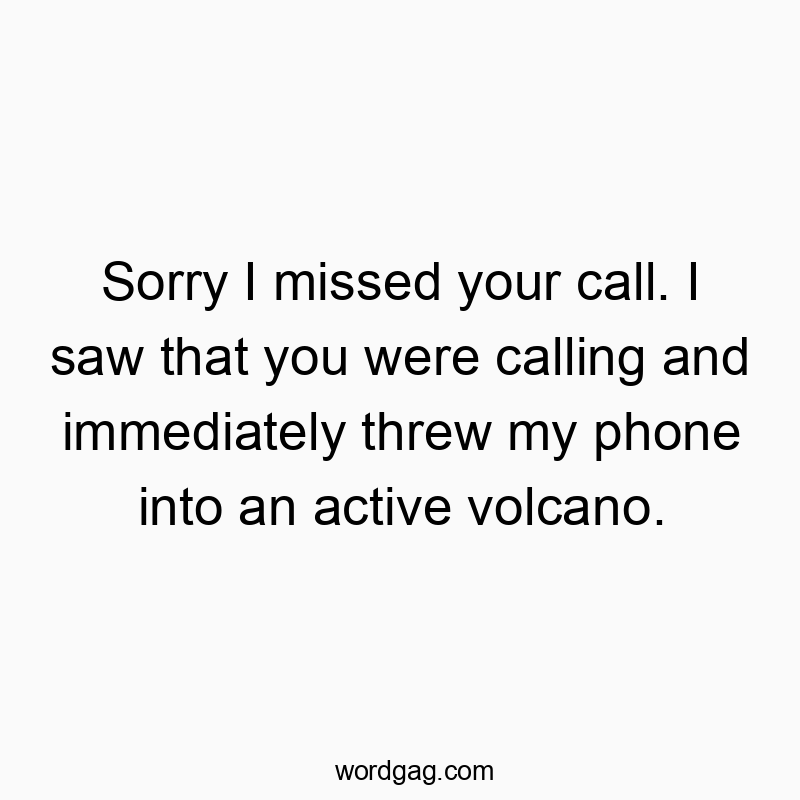 Sorry I missed your call. I saw that you were calling and immediately threw my phone into an active volcano.