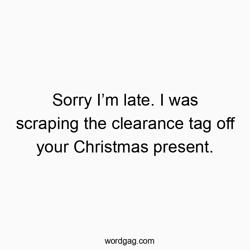 Sorry I’m late. I was scraping the clearance tag off your Christmas present.