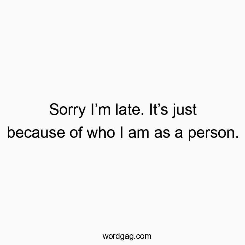 Sorry I’m late. It’s just because of who I am as a person.