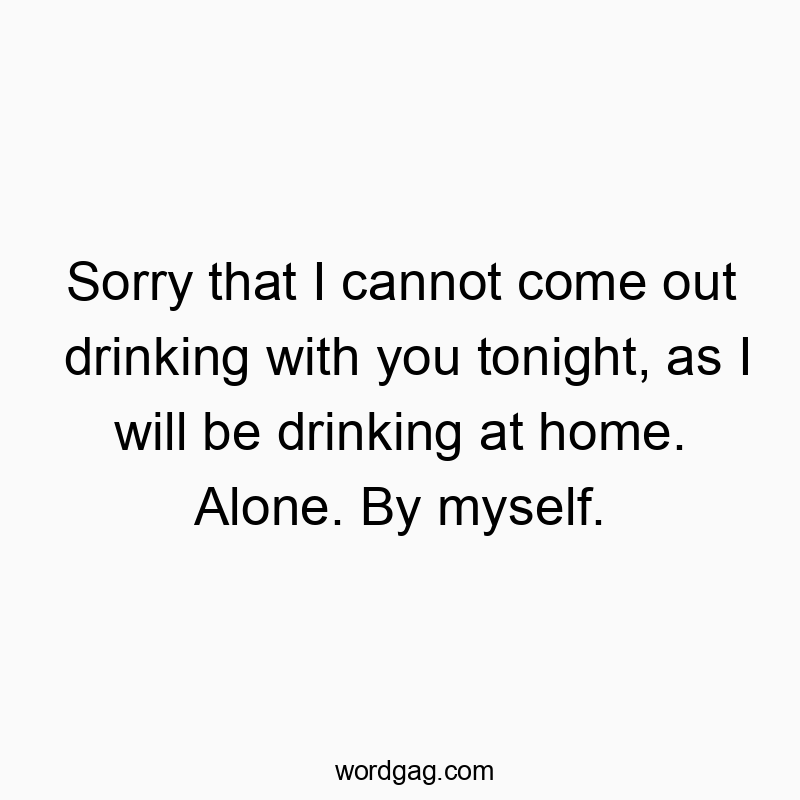 Sorry that I cannot come out drinking with you tonight, as I will be drinking at home. Alone. By myself.