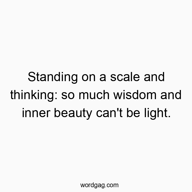 Standing on a scale and thinking: so much wisdom and inner beauty can’t be light.