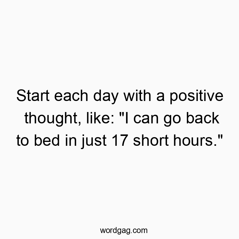 Start each day with a positive thought, like: “I can go back to bed in just 17 short hours.”