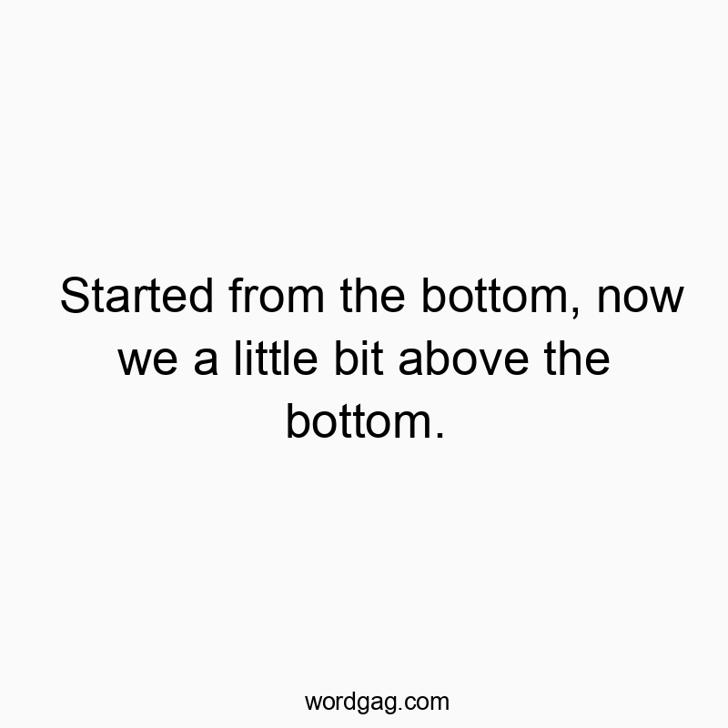 Started from the bottom, now we a little bit above the bottom.