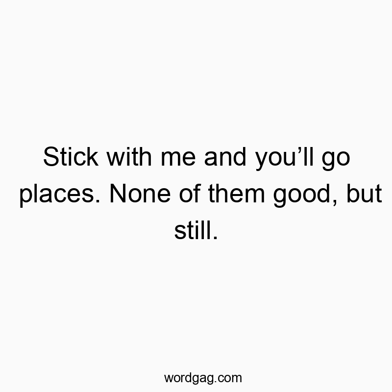 Stick with me and youโll go places. None of them good, but still.