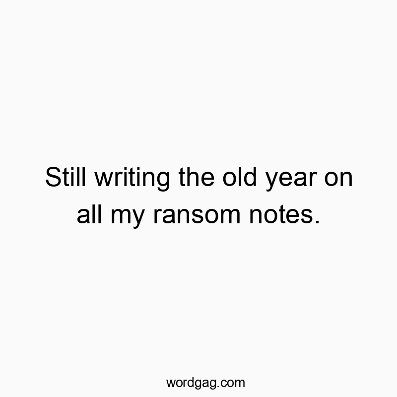 Still writing the old year on all my ransom notes.