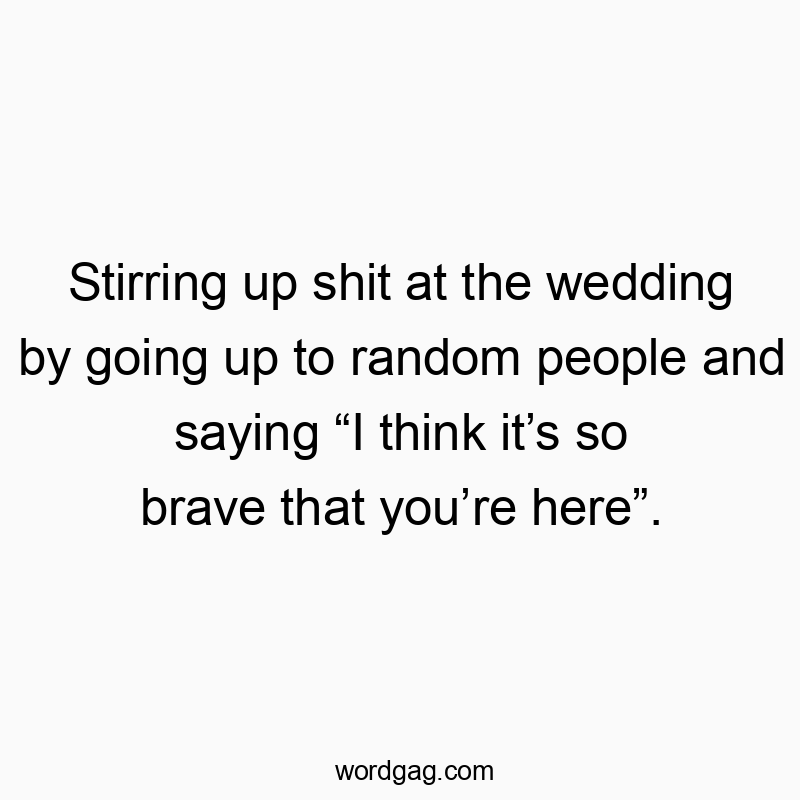 Stirring up shit at the wedding by going up to random people and saying “I think it’s so brave that you’re here”.